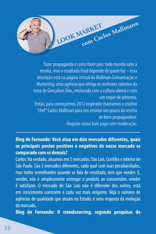 ET                             ann
                                      ARK           allm
                                    M         l os M
                              LOO
                                  K       Car
                                     c om


                      Fazer propaganda é como fazer pão: todo mundo sabe a
                   receita, mas o resultado final depende de quem faz – essa
                 descrição está na página virtual da Mallman Comunicação e
                 Marketing, uma agência que abriga os melhores talentos da
               terra de Gonçalves Dias, misturada com a cultura alemã e com
                                                       um toque de pimenta.
                Então, para começarmos 2012 inspirado chamamos o criativo
                 “chef” Carlos Mallman para nos ensinar um pouco da receita
                                                       do bom propagandear.
                                    Deguste nosso bate papo sem moderação.

     Blog do Fernando: Você atua em dois mercados diferentes, quais
     os principais pontos positivos e negativos do nosso mercado se
     comparado com os demais?
     Carlos: Na verdade, atuamos em 3 mercados: São Luis, Curitiba e interior de
     São Paulo. São 3 mercados diferentes, cada qual com suas peculiaridades,
     mas todos semelhantes quando se fala de resultado, tem que vender. E,
     vender, não é simplesmente entregar o produto ao consumidor, vender
     é satisfazer. O mercado de São Luis não é diferente dos outros, está
     em crescimento constante e cada vez mais exigente. Veja o número de
     agências de qualidade que atuam no Estado, é uma resposta da evolução
     do mercado.
     Blog do Fernando: O crowdsourcing, segundo pesquisas de

18
 
