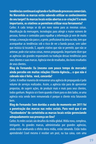 tendências continuará agitando e facilitando processos comerciais.
No Maranhão as marcas estão sabendo utilizar os conhecimentos
do seu target? As marcas locais estão abertas a co-criação? E o mais
importante, os criativos se permitem utilizar essa ferramenta?
Carlos: A cada tempo se dá um novo nome para as mesmas coisas.
Massificação da mensagem, tecnologias para atingir o maior número de
pessoas, formas e conteúdos para espalhar a informação já vem de muito
tempo, a inovação não para e, a gente, profissional da área ou não, tem que
acompanhar as tendências sob o risco de ver a banda passar, sem saber
que música tá tocando. E, aquele criativo que não se permitir, que não se
antenar, pode criar outras coisas, menos propaganda. Importante dizer que
as agências são grandes responsáveis na tradução dessas tendências para
seus clientes e suas marcas. Agência vive de resultados, dos bons resultados
de seus clientes.
Blog do Fernando: Eu (mesmo com pouco tempo de mercado)
ainda percebo em muitas relações Cliente-Agência... o que não é
cobrado não é feito. você, concorda?
Carlos: A melhor maneira de remunerar uma agência de propaganda é pelo
volume de serviços realizados. Assim, a agência não para de apresentar
propostas, de sugerir ações, de produzir mais e mais para seus clientes,
todos ganham. Negócio só é bom quando é bom para os dois lados, se uma
agência esta sendo bem remunerada é porque o cliente esta faturando
bem.
Blog do Fernando: Sem duvidas a onda do momento em 2011 foi
a penetração das marcas nas redes sociais. Para você que é um
“facebookeiro” de carteirinha as marcas locais estão gerenciando
adequadamente sua presença on-line?
Carlos: As redes sociais são desafios da mídia global. Mídia nova, complexa,
intrigante. As grandes marcas, administradas por grandes agências,
ainda estão analisando o efeito desta mídia, estão tateando. Estão todos
aprendendo! Cruel mesmo é receber um post, na tua caixa, com uma

                                                                               19
 