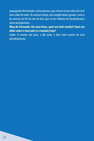 propaganda direcionada a várias pessoas, que entram na tua vida sem você
     nem saber de onde. Ao mesmo tempo, tem surgido ideias geniais, como a
     do anúncio de fim de ano do Itaú, que vai ter milhares de facebookeanos
     como protagonistas.
     Blog do Fernando: Em uma frase, qual seu look market? Qual seu
     olhar sobre o mercado (e o mundo) hoje?
     Carlos: O mundo não para, a fila anda, é bom fazer exame de vista
     periodicamente.




20
 