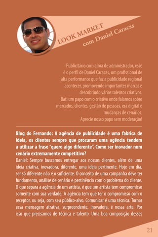 ET          acas
                               ARK       l Car
                            KM      anie
                        LOO   co mD


                           Publicitário com alma de administrador, esse
                         é o perfil de Daniel Caracas, um profissional de
                        alta performance que faz a publicidade regional
                          acontecer, promovendo importantes marcas e
                                    descobrindo vários talentos criativos.
                        Bati um papo com o criativo onde falamos sobre
                      mercados, clientes, gestão de pessoas, era digital e
                                                  mudanças de cenários.
                                    Aprecie nosso papo sem moderação!

Blog do Fernando: A agência de publicidade é uma fabrica de
ideia, os clientes sempre que procuram uma agência tendem
a utilizar a frase “quero algo diferente”. Como ser inovador num
cenário extremamente competitivo?
Daniel: Sempre buscamos entregar aos nossos clientes, além de uma
ideia criativa, inovadora, diferente, uma ideia pertinente. Hoje em dia,
ser só diferente não é o suficiente. O conceito de uma campanha deve ter
fundamento, análise de cenário e pertinência com o problema do cliente.
O que separa a agência de um artista, é que um artista tem compromisso
somente com sua verdade. A agência tem que ter o compromisso com o
receptor, ou seja, com seu público-alvo. Comunicar é uma técnica. Tornar
essa mensagem atrativa, surpreendente, inovadora, é nossa arte. Por
isso que precisamos de técnica e talento. Uma boa composição desses


                                                                             21
 