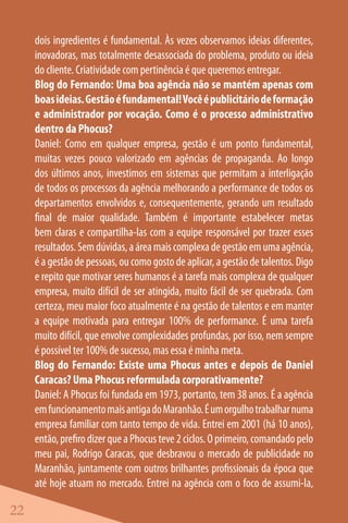 dois ingredientes é fundamental. Às vezes observamos ideias diferentes,
     inovadoras, mas totalmente desassociada do problema, produto ou ideia
     do cliente. Criatividade com pertinência é que queremos entregar.
     Blog do Fernando: Uma boa agência não se mantém apenas com
     boas ideias. Gestão é fundamental! Você é publicitário de formação
     e administrador por vocação. Como é o processo administrativo
     dentro da Phocus?
     Daniel: Como em qualquer empresa, gestão é um ponto fundamental,
     muitas vezes pouco valorizado em agências de propaganda. Ao longo
     dos últimos anos, investimos em sistemas que permitam a interligação
     de todos os processos da agência melhorando a performance de todos os
     departamentos envolvidos e, consequentemente, gerando um resultado
     final de maior qualidade. Também é importante estabelecer metas
     bem claras e compartilha-las com a equipe responsável por trazer esses
     resultados. Sem dúvidas, a área mais complexa de gestão em uma agência,
     é a gestão de pessoas, ou como gosto de aplicar, a gestão de talentos. Digo
     e repito que motivar seres humanos é a tarefa mais complexa de qualquer
     empresa, muito difícil de ser atingida, muito fácil de ser quebrada. Com
     certeza, meu maior foco atualmente é na gestão de talentos e em manter
     a equipe motivada para entregar 100% de performance. É uma tarefa
     muito difícil, que envolve complexidades profundas, por isso, nem sempre
     é possível ter 100% de sucesso, mas essa é minha meta.
     Blog do Fernando: Existe uma Phocus antes e depois de Daniel
     Caracas? Uma Phocus reformulada corporativamente?
     Daniel: A Phocus foi fundada em 1973, portanto, tem 38 anos. É a agência
     em funcionamento mais antiga do Maranhão. É um orgulho trabalhar numa
     empresa familiar com tanto tempo de vida. Entrei em 2001 (há 10 anos),
     então, prefiro dizer que a Phocus teve 2 ciclos. O primeiro, comandado pelo
     meu pai, Rodrigo Caracas, que desbravou o mercado de publicidade no
     Maranhão, juntamente com outros brilhantes profissionais da época que
     até hoje atuam no mercado. Entrei na agência com o foco de assumi-la,

22
 
