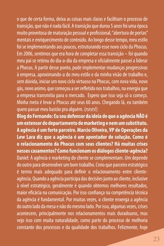 o que de certa forma, deixa as coisas mais claras e facilitam o processo de
transição, que não é nada fácil. A transição que durou 5 anos foi uma época
muito proveitosa de maturação pessoal e profissional, “abertura de portas”
mentais e enriquecimento de conteúdo. Ao longo desse tempo, meu estilo
foi se implementando aos poucos, estruturando esse novo ciclo da Phocus.
Em 2006, sentimos que era hora de completar essa transição – foi quando
meu pai se retirou do dia-a-dia da empresa e oficialmente passei a liderar
a Phocus. A partir desse ponto, pude implementar mudanças progressivas
à empresa, aproximando-a do meu estilo e da minha visão de trabalho e,
sem dúvida, iniciar um novo ciclo virtuoso na Phocus, com nova vida, novo
gás, novo animo, que começou a ser refletido nos trabalhos, na energia que
a empresa transmitia para o mercado. Espero que isso seja só o começo.
Minha meta é levar a Phocus até seus 60 anos. Chegando lá, eu também
quero passar meu bastão pra alguém. (rsrsrs!)
Blog do Fernando: Eu sou defensor da ideia de que a agência NÃO é
um extensor do departamento de marketing e nem um substituto.
A agência é um forte parceiro. Marcio Oliveira, VP de Operações da
Lew Lara diz que a agência é um apontador de solução. Como é
o relacionamento da Phocus com seus clientes? Há muitas crises
nesses casamentos? Como funcionam os diálogos cliente-agência?
Daniel: A agência e marketing do cliente se complementam. Um depende
do outro para desenvolver um bom trabalho. Creio que parceiro estratégico
é termo mais adequado para definir o relacionamento entre cliente-
agência. Quando a agência participa das decisões junto ao cliente, inclusive
à nível estratégico, geralmente é quando obtemos melhores resultados,
maior eficácia na comunicação. Por isso confiança na competência técnica
da agência é fundamental. Por muitas vezes, o cliente enxerga a agência
do outro lado da mesa e não do mesmo lado. Por isso, algumas vezes, crises
acontecem, principalmente nos relacionamentos mais duradouros, mas
vejo isso com muita naturalidade, como parte do processo de melhoria
constante dos processos e da qualidade dos trabalhos. Felizmente, hoje

                                                                               23
 