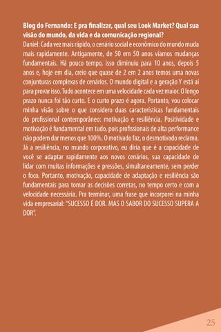 Blog do Fernando: E pra finalizar, qual seu Look Market? Qual sua
visão do mundo, da vida e da comunicação regional?
Daniel: Cada vez mais rápido, o cenário social e econômico do mundo muda
mais rapidamente. Antigamente, de 50 em 50 anos víamos mudanças
fundamentais. Há pouco tempo, isso diminuiu para 10 anos, depois 5
anos e, hoje em dia, creio que quase de 2 em 2 anos temos uma novas
conjunturas complexas de cenários. O mundo digital e a geração Y está aí
para provar isso. Tudo acontece em uma velocidade cada vez maior. O longo
prazo nunca foi tão curto. E o curto prazo é agora. Portanto, vou colocar
minha visão sobre o que considero duas características fundamentais
do profissional contemporâneo: motivação e resiliência. Positividade e
motivação é fundamental em tudo, pois profissionais de alta performance
não podem dar menos que 100%. O motivado faz, o desmotivado reclama.
Já a resiliência, no mundo corporativo, eu diria que é a capacidade de
você se adaptar rapidamente aos novos cenários, sua capacidade de
lidar com muitas informações e pressões, simultaneamente, sem perder
o foco. Portanto, motivação, capacidade de adaptação e resiliência são
fundamentais para tomar as decisões corretas, no tempo certo e com a
velocidade necessária. Pra terminar, uma frase que incorporei na minha
vida empresarial: “SUCESSO É DOR. MAS O SABOR DO SUCESSO SUPERA A
DOR”.




                                                                            25
 