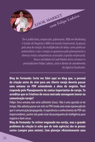 ET          eira
                                    ARK       e Lad
                                 KM      elip
                             LOO   co mF


                 Ele é publicitário, empresário, palestrante, MBA em Marketing
                e Gestão de Negócios e MBA em Gestão Empresarial. Já passou
                pela área de criação, foi multiplicador de ideias como professor
                universitário e com o tempo se apaixonou pelo planejamento e
                diversas outras competências associadas à gestão empresarial.
                             Nosso convidado do Look Market desta semana é o
                  premiadíssimo Felipe Ladeira, sócio e diretor de atendimento
                                                          da Agência Quadrante.


     Blog do Fernando: Certa vez falei aqui no blog que, o pessoal
     da criação antes de criar para um cliente varejo deveria passar
     uma semana no PDV entendendo a alma do negócio. Você
     responde pelo Planejamento de contas importantes do varejo. Tu
     acreditas que os Criativos do nosso mercado conseguem inovar na
     comunicação varejo?
     Felipe: Uma semana não seria suficiente (risos). Não é uma questão só de
     tempo. Não adianta passar um mês no PDV tendo uma visão equivocada do
     que é comunicação/propaganda. A experiência e conhecimento do PDV são
     imprescindíveis, porém não pode estar desacompanha de inteligência para
     negócio e bom senso.
     Blog do Fernando: Se estiver enganado me corrija, mas o grande
     problema da criação (e acho que de toda agência) são os prazos
     curtos (sempre para ontem). Com planejar eficientemente uma

26
 