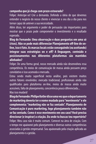campanha que já chega com prazo estourado?
Felipe: Antecipe-se! Crie a demanda. Defendo a ideia de que devemos
entender o negócio do nosso cliente e vivenciar o seu dia a dia para nos
tornar capaz de antever a sua necessidade.
Além disso, ter argumento e poder de persuasão são importantes para
mostrar que o prazo pode comprometer o investimento e o resultado
esperado.
Blog do Fernando: Uma observação e duas perguntas em uma só
(risos). Não se pode mais diferenciar Planejamento off-line de on-
line, isso é fato. As marcas locais estão conseguindo (ou aceitando)
integrar suas estratégias on e off? A linguagem, conteúdo e
posicionamentos nas diferentes plataformas são mantidos
alinhados?
Felipe: De uma forma geral, nosso mercado ainda não desenvolveu essa
competência. Os meios de comunicação de massa ainda possuem preço
convidativo e isso acomoda o mercado.
Estou sendo muito superficial nesta análise, pois existem muitos
outros fatores envolvidos: mercado tradicional, profissionais ainda não
qualificados para plataforma on-line, meios de massa ainda muito
acessíveis, falta de planejamento, concorrência pouco diferenciada...
Mas isso mudará!
Blog do Fernando: Philipe Kotler disse uma vez que o departamento
de marketing deveria ter o nome mudado para “movimento” e ele
complementa: “marketing não se faz sentado”. Planejamento de
Comunicação é puro marketing, logo planejamento também não
se faz sentado. Como é esse movimento em seu caso? Você precisa
direcionar (e inspirar) a criação. Da onde tu buscas teu repertório?
Felipe: Meu caso não é muito comum. Comecei na área de criação. Com
o tempo me apaixonei pelo planejamento e diversas outras competências
associadas à gestão empresarial. Sou apaixonado pela criação aplicada ao
planejamento e a gestão.

                                                                           27
 