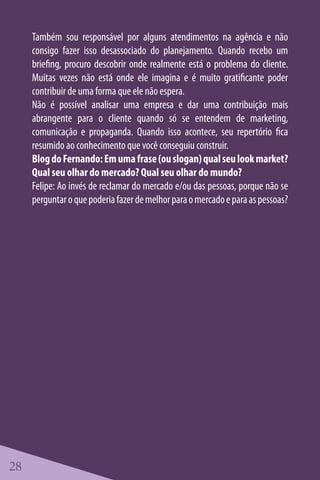 Também sou responsável por alguns atendimentos na agência e não
     consigo fazer isso desassociado do planejamento. Quando recebo um
     briefing, procuro descobrir onde realmente está o problema do cliente.
     Muitas vezes não está onde ele imagina e é muito gratificante poder
     contribuir de uma forma que ele não espera.
     Não é possível analisar uma empresa e dar uma contribuição mais
     abrangente para o cliente quando só se entendem de marketing,
     comunicação e propaganda. Quando isso acontece, seu repertório fica
     resumido ao conhecimento que você conseguiu construir.
     Blog do Fernando: Em uma frase (ou slogan) qual seu look market?
     Qual seu olhar do mercado? Qual seu olhar do mundo?
     Felipe: Ao invés de reclamar do mercado e/ou das pessoas, porque não se
     perguntar o que poderia fazer de melhor para o mercado e para as pessoas?




28
 