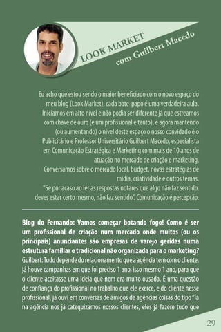 o
                                   ET      aced
                                ARK lbert M
                             KM    Gui
                          OO
                         L     com


      Eu acho que estou sendo o maior beneficiado com o novo espaço do
          meu blog (Look Market), cada bate-papo é uma verdadeira aula.
        Iniciamos em alto nível e não podia ser diferente já que estreamos
         com chave de ouro (e um profissional e tanto), e agora mantendo
              (ou aumentando) o nível deste espaço o nosso convidado é o
        Publicitário e Professor Universitário Guilbert Macedo, especialista
         em Comunicação Estratégica e Marketing com mais de 10 anos de
                               atuação no mercado de criação e marketing.
         Conversamos sobre o mercado local, budget, novas estratégias de
                                         mídia, criatividade e outros temas.
        “Se por acaso ao ler as respostas notares que algo não faz sentido,
     deves estar certo mesmo, não faz sentido”. Comunicação é percepção.


Blog do Fernando: Vamos começar botando fogo! Como é ser
um profissional de criação num mercado onde muitos (ou os
principais) anunciantes são empresas de varejo geridas numa
estrutura familiar e tradicional não organizada para o marketing?
Guilbert: Tudo depende do relacionamento que a agência tem com o cliente,
já houve campanhas em que foi preciso 1 ano, isso mesmo 1 ano, para que
o cliente aceitasse uma ideia que nem era muito ousada. É uma questão
de confiança do profissional no trabalho que ele exerce, e do cliente nesse
profissional, já ouvi em conversas de amigos de agências coisas do tipo “lá
na agência nos já catequizamos nossos clientes, eles já fazem tudo que

                                                                               29
 