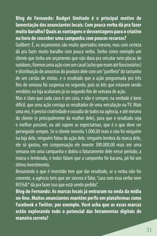 Blog do Fernando: Budget limitado é o principal motivo de
lamentação dos anunciantes locais. Com pouca verba dá pra fazer
muito barulho? Quais as vantagens e desvantagens para o criativo
na hora de conceber uma campanha com poucos recursos?
Guilbert: É, os orçamentos são muito apertados mesmo, mas com certeza
dá pra fazer muito barulho com pouca verba. Tenho como exemplo um
cliente que tinha um orçamento que não dava pra veicular nem placas de
outdoors, fizemos uma ação com um casal (acho que eram até funcionários)
e distribuição de amostras do produto dele com um “panfleto” do tamanho
de um cartão de visitas, e o resultado que a ação programada pra três
fins de semana foi suspensa no segundo, pois os kits que estavam sendo
vendidos na loja acabaram já no segundo fim de semana de ação.
Mas é claro que cada caso é um caso, e não é sempre; na verdade é bem
difícil, que uma ação consiga os resultados de uma veiculação na TV. Mais
uma vez, é preciso criatividade e ousadia de todos na agência, e até mesmo
do cliente (e principalmente da mulher dele), para que o resultado seja
o melhor possível, ou até supere as expectativas, que é o que deve ser
perseguido sempre. Se o cliente investiu 1.000,00 reais e não foi ninguém
na loja dele, ninguém falou da ação dele, ninguém lembra da marca dele,
ele só gastou, em compensação ele investe 300.000,00 reais em uma
semana em uma campanha e dobra o faturamento dele nesse período, a
marca e lembrada, e todos falam que a campanha foi bacana, pô foi um
ótimo investimento.
Resumindo o que é investido tem que dar resultado, se a verba não for
coerente, a agência tem que ser sincera é falar, “cara com essa verba nem
f#$%&* dá pra fazer isso que está sendo pedido”.
Blog do Fernando: As marcas locais já entraram na onda da mídia
on-line. Muitos anunciantes mantêm perfis em plataformas como
Facebook e Twiiter, por exemplo. Você acha que as essas marcas
estão explorando todo o potencial das ferramentas digitais de
maneira correta?

                                                                             31
 