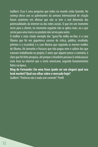 Guilbert: Essa é uma pergunta que todos no mundo estão fazendo. No
     começo desse ano os palestrantes da semana internacional de criação
     foram unânimes em afirmar que não se tem a real dimensão das
     potencialidades da internet ou das redes sociais. O que em um momento
     serve para o cliente, no momento seguinte não se aplica mais, ou o que
     serviu para uma marca ou produto não serviu para outro.
     O melhor e mais citado exemplo dos ”gurus”da mídia on-line, é o case
     Obama que foi um gigantesco sucesso de critica, público, resultado,
     prêmios e o escambal, e o case Marina que seguindo os mesmo moldes
     do Obama, foi tamanho o fracasso que não pagou nem o salário dos que
     estavam trabalhando no projeto. E antes que alguém pense o contrário, é
     claro que foi feito pesquisa, até porque o brasileiro passava (e ainda passa)
     mais hora na internet que o norte americano, segundo levantamentos
     feitos na época.
     Blog do Fernando: Em uma frase (pode ser um slogan) qual seu
     look market? Qual seu olhar sobre o mercado hoje?
     Guilbert: “Potência não é nada sem controle”. Pirelli




32
 