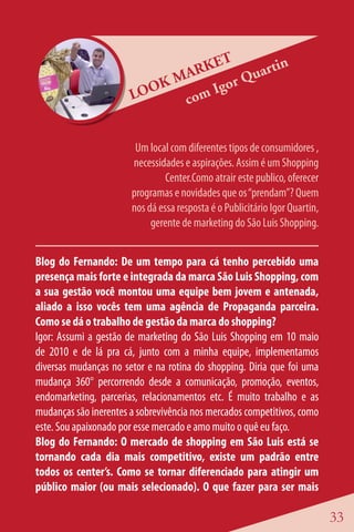 ET      rtin
                             M ARK     Qua
                       LOO
                           K      Igor
                              com


                        Um local com diferentes tipos de consumidores ,
                       necessidades e aspirações. Assim é um Shopping
                                Center.Como atrair este publico, oferecer
                       programas e novidades que os “prendam”? Quem
                       nos dá essa resposta é o Publicitário Igor Quartin,
                            gerente de marketing do São Luis Shopping.


Blog do Fernando: De um tempo para cá tenho percebido uma
presença mais forte e integrada da marca São Luis Shopping, com
a sua gestão você montou uma equipe bem jovem e antenada,
aliado a isso vocês tem uma agência de Propaganda parceira.
Como se dá o trabalho de gestão da marca do shopping?
Igor: Assumi a gestão de marketing do São Luis Shopping em 10 maio
de 2010 e de lá pra cá, junto com a minha equipe, implementamos
diversas mudanças no setor e na rotina do shopping. Diria que foi uma
mudança 360° percorrendo desde a comunicação, promoção, eventos,
endomarketing, parcerias, relacionamentos etc. É muito trabalho e as
mudanças são inerentes a sobrevivência nos mercados competitivos, como
este. Sou apaixonado por esse mercado e amo muito o quê eu faço.
Blog do Fernando: O mercado de shopping em São Luis está se
tornando cada dia mais competitivo, existe um padrão entre
todos os center’s. Como se tornar diferenciado para atingir um
público maior (ou mais selecionado). O que fazer para ser mais

                                                                             33
 