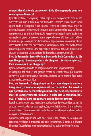 competitivo diante de uma concorrência tão preparada quanto o
     seu empreendimento?
     Igor: Na verdade, o Shopping Center hoje, é um equipamento totalmente
     diferente do que estávamos acostumados. Estamos vivenciando uma
     época onde o shopping é um grande centro de experiências onde as
     pessoas buscam se entreter. O consumo propriamente dito atua de forma
     complementar ao entretenimento. Às vezes esse entretenimento está numa
     recreação na praça de eventos, numa exposição no mall, num bom café ou
     livraria, nas pessoas que circulam naquele espaço ou mesmo numa vitrine
     interessante. E para isso é necessário a superação de todos os envolvidos no
     processo para se manter uma experiência positiva a todos os clientes que
     visitam o shopping, seja na esfera da diretoria as equipes do mall.
     Blog do Fernando: Sergio Molina, Diretor da DMV Comunicação diz
     que Shopping não é um produto, ele diz que é ... (e não completou).
     Para você o que é um Shopping?
     Igor: Acabei respondendo na pergunta acima, mas só para reforçar...
     O shopping pra mim é um grande centro de experiências que buscam
     envolver o cliente de diversas maneiras ao ponto que o mesmo faça parte
     da rotina desse consumidor.
     Blog do Fernando: O shopping é um local que desperta muito a
     imaginação, o sonho, o aspiracional do consumidor. Eu acredito
     que o profissional de marketing de um Center deve entender muito
     mais de comportamento humano (e aliar isso a comunicação).
     Qual a “mágica” para conquistar o target desse segmento?
     Igor: Busco entender cada vez mais os vários tipos de consumidor, quais são
     as suas necessidades, as suas aspirações, seus hábitos etc. É um trabalho
     árduo, pois os consumidores são mutantes e o que eles gostam hoje podem
     não gostar mais amanhã.
     Aproveito para sugerir um livro que estou lendo, chama-se A lógica do
     consumo, verdades e mentiras por que compramos. O autor é o Martin
     Lindstron (especialista em neuromarketing) e a editora é Nova Fronteira

34
 