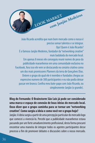 s
                                        ET      eiro
                                     ARK ão Med
                                  KM    Janj
                               OO
                              L     com

                João Ricardo acredita que num bom mercado como o nosso é
                                         preciso somar talentos e se integrar.
                                                  Ops! Quem é João Ricardo?
              É o famoso Janjão Medeiros, fundador da “networking creative”
                                            mais badalada do mercado local.
                   Em apenas 8 meses ele conseguiu reunir nomes de peso da
                  publicidade maranhense em uma comunidade exclusiva no
          Facebook, fora isso ele vem se destacando no cenário criativo como
               um dos mais promissores Planners da terra de Gonçalves Dias.
                 Ontem o grupo do qual ele é membro e fundados chegou ao
               expressivo numero de 300 participantes e eu não podia deixar
             passar em branco. Confira meu bate-papo com João Ricardo, ou
                                            simplesmente Janjão (o grande).


     Blog do Fernando: O Brainstorm São Luis já pode ser considerado
     uma marca e espaço de conexão de boas ideias do mercado local.
     Ouso dizer que o grupo caminha para se tornar um “networking
     creative”. Como surgiu a ideia e como você ver o grupo hoje?
     Janjão: A ideia surgiu a partir de uma percepção particular do mercado logo
     que comecei a vivenciá-lo. Percebi que a publicidade maranhense estava
     passando por um forte amadurecimento profissional, desta forma procurei
     encontrar uma maneira de integrar todos os agentes participantes desse
     processo a fim de promover debates e discussões sobre o nosso mercado.

36
 