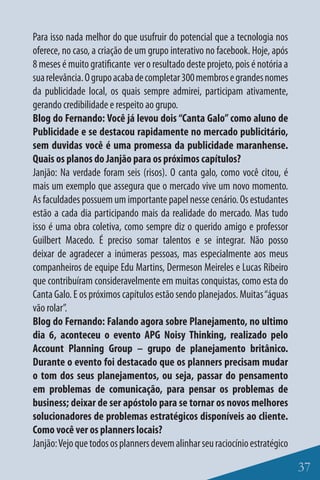 Para isso nada melhor do que usufruir do potencial que a tecnologia nos
oferece, no caso, a criação de um grupo interativo no facebook. Hoje, após
8 meses é muito gratificante ver o resultado deste projeto, pois é notória a
sua relevância. O grupo acaba de completar 300 membros e grandes nomes
da publicidade local, os quais sempre admirei, participam ativamente,
gerando credibilidade e respeito ao grupo.
Blog do Fernando: Você já levou dois “Canta Galo” como aluno de
Publicidade e se destacou rapidamente no mercado publicitário,
sem duvidas você é uma promessa da publicidade maranhense.
Quais os planos do Janjão para os próximos capítulos?
Janjão: Na verdade foram seis (risos). O canta galo, como você citou, é
mais um exemplo que assegura que o mercado vive um novo momento.
As faculdades possuem um importante papel nesse cenário. Os estudantes
estão a cada dia participando mais da realidade do mercado. Mas tudo
isso é uma obra coletiva, como sempre diz o querido amigo e professor
Guilbert Macedo. É preciso somar talentos e se integrar. Não posso
deixar de agradecer a inúmeras pessoas, mas especialmente aos meus
companheiros de equipe Edu Martins, Dermeson Meireles e Lucas Ribeiro
que contribuíram consideravelmente em muitas conquistas, como esta do
Canta Galo. E os próximos capítulos estão sendo planejados. Muitas “águas
vão rolar”.
Blog do Fernando: Falando agora sobre Planejamento, no ultimo
dia 6, aconteceu o evento APG Noisy Thinking, realizado pelo
Account Planning Group – grupo de planejamento britânico.
Durante o evento foi destacado que os planners precisam mudar
o tom dos seus planejamentos, ou seja, passar do pensamento
em problemas de comunicação, para pensar os problemas de
business; deixar de ser apóstolo para se tornar os novos melhores
solucionadores de problemas estratégicos disponíveis ao cliente.
Como você ver os planners locais?
Janjão: Vejo que todos os planners devem alinhar seu raciocínio estratégico

                                                                               37
 