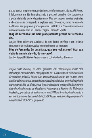 para o pensar em problemas de business, conforme explorado no APG Noisy.
     Infelizmente em São Luís ainda não é possível perceber tão claramente
     a potencialidade deste departamento. Mas aos poucos muitas agências
     e clientes estão começando a explorar esse diferencial, como no caso da
     AG10 com seu pequeno grande planner Lui Brito e a Phocus inovando no
     ambiente online com seu planner digital Fernando Spotti.
     Blog do Fernando: Um bom planejamento precisa ser recheado
     de...
     Janjão: Uma cobertura suculenta de um ótimo briefing e um recheio
     consistente de muita pesquisa e conhecimento de mercado.
     Blog do Fernando: Em uma frase, qual seu look market? Qual sua
     visão do mundo, da vida, do mercado?
     Janjão: Ser publicitário é fazer a mesma coisa todo dia, diferente.


     Janjão (João Ricardo) 20 anos, graduado em Comunicação Social com
     Habilitação em Publicidade e Propaganda. Pós-Graduando em Administração
     de empresas pela FGV. Iniciou suas atividades profissionais aos 16 anos como
     auxiliar administrativo, entrando no mercado publicitário através da agência
     experimental Ilha de Ideias, onde logo se destacou e em seguida foi atuar na
     área de planejamento da Quadrante. Atualmente é Planner da Mallmann
     Marketing, participou de vários cursos na ESPM na área de planejamento e
     em eventos como a Semana de Criação-SP. Possui workshop de planejamento
     na agência ÁFRICA-SP do grupo ABC.




38
 
