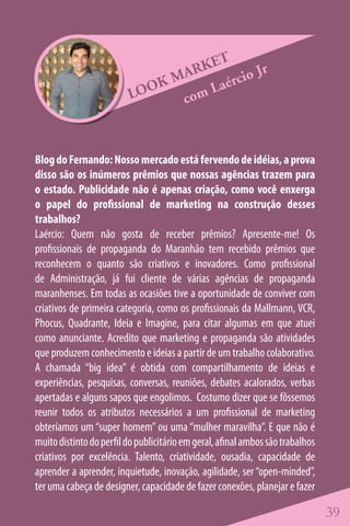 ET
                                 ARK        o Jr
                              KM    La érci
                          LOO   com



Blog do Fernando: Nosso mercado está fervendo de idéias, a prova
disso são os inúmeros prêmios que nossas agências trazem para
o estado. Publicidade não é apenas criação, como você enxerga
o papel do profissional de marketing na construção desses
trabalhos?
Laércio: Quem não gosta de receber prêmios? Apresente-me! Os
profissionais de propaganda do Maranhão tem recebido prêmios que
reconhecem o quanto são criativos e inovadores. Como profissional
de Administração, já fui cliente de várias agências de propaganda
maranhenses. Em todas as ocasiões tive a oportunidade de conviver com
criativos de primeira categoria, como os profissionais da Mallmann, VCR,
Phocus, Quadrante, Ideia e Imagine, para citar algumas em que atuei
como anunciante. Acredito que marketing e propaganda são atividades
que produzem conhecimento e ideias a partir de um trabalho colaborativo.
A chamada “big idea” é obtida com compartilhamento de ideias e
experiências, pesquisas, conversas, reuniões, debates acalorados, verbas
apertadas e alguns sapos que engolimos. Costumo dizer que se fôssemos
reunir todos os atributos necessários a um profissional de marketing
obteríamos um “super homem” ou uma “mulher maravilha”. E que não é
muito distinto do perfil do publicitário em geral, afinal ambos são trabalhos
criativos por excelência. Talento, criatividade, ousadia, capacidade de
aprender a aprender, inquietude, inovação, agilidade, ser “open-minded”,
ter uma cabeça de designer, capacidade de fazer conexões, planejar e fazer

                                                                                39
 