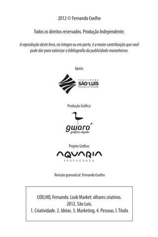2012 © Fernando Coelho

         Todos os direitos reservados. Produção Independente.

A reprodução deste livro, na íntegra ou em parte, é a maior contribuição que você
       pode dar para valorizar a bibliografia da publicidade maranhense.


                                     Apoio:




                                Produção Gráfica:




                                 Projeto Gráfico:




                       Revisão gramatical: Fernando Coelho




           COELHO, Fernando. Look Market: olhares criativos.
                              2012. São Luís.
       1. Criatividade. 2. Ideias. 3. Marketing. 4. Pessoas. I. Título
 