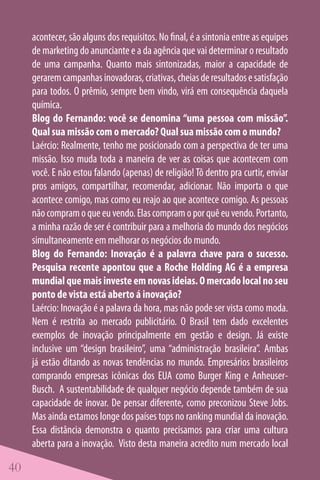 acontecer, são alguns dos requisitos. No final, é a sintonia entre as equipes
     de marketing do anunciante e a da agência que vai determinar o resultado
     de uma campanha. Quanto mais sintonizadas, maior a capacidade de
     gerarem campanhas inovadoras, criativas, cheias de resultados e satisfação
     para todos. O prêmio, sempre bem vindo, virá em consequência daquela
     química.
     Blog do Fernando: você se denomina “uma pessoa com missão”.
     Qual sua missão com o mercado? Qual sua missão com o mundo?
     Laércio: Realmente, tenho me posicionado com a perspectiva de ter uma
     missão. Isso muda toda a maneira de ver as coisas que acontecem com
     você. E não estou falando (apenas) de religião! Tô dentro pra curtir, enviar
     pros amigos, compartilhar, recomendar, adicionar. Não importa o que
     acontece comigo, mas como eu reajo ao que acontece comigo. As pessoas
     não compram o que eu vendo. Elas compram o por quê eu vendo. Portanto,
     a minha razão de ser é contribuir para a melhoria do mundo dos negócios
     simultaneamente em melhorar os negócios do mundo.
     Blog do Fernando: Inovação é a palavra chave para o sucesso.
     Pesquisa recente apontou que a Roche Holding AG é a empresa
     mundial que mais investe em novas ideias. O mercado local no seu
     ponto de vista está aberto á inovação?
     Laércio: Inovação é a palavra da hora, mas não pode ser vista como moda.
     Nem é restrita ao mercado publicitário. O Brasil tem dado excelentes
     exemplos de inovação principalmente em gestão e design. Já existe
     inclusive um “design brasileiro”, uma “administração brasileira”. Ambas
     já estão ditando as novas tendências no mundo. Empresários brasileiros
     comprando empresas icônicas dos EUA como Burger King e Anheuser-
     Busch. A sustentabilidade de qualquer negócio depende também de sua
     capacidade de inovar. De pensar diferente, como preconizou Steve Jobs.
     Mas ainda estamos longe dos países tops no ranking mundial da inovação.
     Essa distância demonstra o quanto precisamos para criar uma cultura
     aberta para a inovação. Visto desta maneira acredito num mercado local

40
 