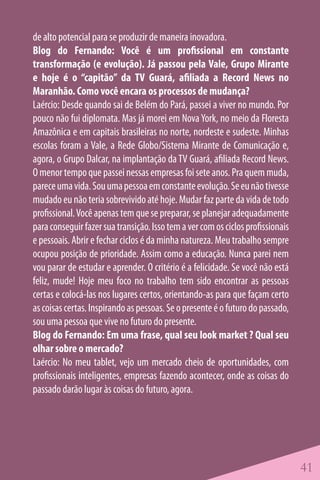 de alto potencial para se produzir de maneira inovadora.
Blog do Fernando: Você é um profissional em constante
transformação (e evolução). Já passou pela Vale, Grupo Mirante
e hoje é o “capitão” da TV Guará, afiliada a Record News no
Maranhão. Como você encara os processos de mudança?
Laércio: Desde quando sai de Belém do Pará, passei a viver no mundo. Por
pouco não fui diplomata. Mas já morei em Nova York, no meio da Floresta
Amazônica e em capitais brasileiras no norte, nordeste e sudeste. Minhas
escolas foram a Vale, a Rede Globo/Sistema Mirante de Comunicação e,
agora, o Grupo Dalcar, na implantação da TV Guará, afiliada Record News.
O menor tempo que passei nessas empresas foi sete anos. Pra quem muda,
parece uma vida. Sou uma pessoa em constante evolução. Se eu não tivesse
mudado eu não teria sobrevivido até hoje. Mudar faz parte da vida de todo
profissional. Você apenas tem que se preparar, se planejar adequadamente
para conseguir fazer sua transição. Isso tem a ver com os ciclos profissionais
e pessoais. Abrir e fechar ciclos é da minha natureza. Meu trabalho sempre
ocupou posição de prioridade. Assim como a educação. Nunca parei nem
vou parar de estudar e aprender. O critério é a felicidade. Se você não está
feliz, mude! Hoje meu foco no trabalho tem sido encontrar as pessoas
certas e colocá-las nos lugares certos, orientando-as para que façam certo
as coisas certas. Inspirando as pessoas. Se o presente é o futuro do passado,
sou uma pessoa que vive no futuro do presente.
Blog do Fernando: Em uma frase, qual seu look market ? Qual seu
olhar sobre o mercado?
Laércio: No meu tablet, vejo um mercado cheio de oportunidades, com
profissionais inteligentes, empresas fazendo acontecer, onde as coisas do
passado darão lugar às coisas do futuro, agora.




                                                                                 41
 