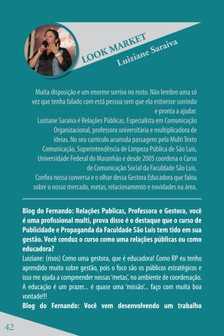 ET          a
                                     ARK          raiv
                                  KM         e Sa
                              LOO       zian
                                    Lui

          Muita disposição e um enorme sorriso no rosto. Não lembro uma só
        vez que tenha falado com está pessoa sem que ela estivesse sorrindo
                                                             e pronta a ajudar.
           Luiziane Saraiva é Relações Públicas, Especialista em Comunicação
                  Organizacional, professora universitária e multiplicadora de
                  ideias. No seu currículo acumula passagens pela Multi Texto
             Comunicação, Superintendência de Limpeza Pública de São Luis,
           Universidade Federal do Maranhão e desde 2005 coordena o Curso
                                de Comunicação Social da Faculdade São Luis.
          Confira nossa conversa e o olhar dessa Gestora Educadora que falou
         sobre o nosso mercado, metas, relacionamento e novidades na área.


     Blog do Fernando: Relações Publicas, Professora e Gestora, você
     é uma profissional multi, prova disso é o destaque que o curso de
     Publicidade e Propaganda da Faculdade São Luis tem tido em sua
     gestão. Você conduz o curso como uma relações públicas ou como
     educadora?
     Luiziane: (risos) Como uma gestora, que é educadora! Como RP eu tenho
     aprendido muito sobre gestão, pois o foco são os públicos estratégicos e
     isso me ajuda a compreender nossas ‘metas’, no ambiente de coordenação.
     A educação é um prazer... é quase uma ‘missão’... faço com muita boa
     vontade!!!
     Blog do Fernando: Você vem desenvolvendo um trabalho

42
 