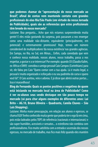 que podemos chamar de “apresentação do nosso mercado ao
Brasil”, afinal de contas vem mantendo contato com grandes
profissionais do eixo Rio/São Paulo (em virtude da nossa Jornada
de Publicidade), quais são as referencias que estes profissionais
têm levado do nosso mercado?
Luiziane: Boa pergunta... Acho que nós estamos surpreendendo muita
gente! E eles estão gostando da surpresa, pois passaram a nos enxergar
como uma realidade não-distante, equivalente (principalmente, em
potencial) e extremamente promissora! Hoje, temos um número
considerável de multiplicadores ‘da nossa existência’ nas grandes agências.
Em Sampa, no Rio, no Sul, em Minas... Enfim, cada convidado que vem
e conhece nossa realidade, nossos alunos, nosso trabalho, passa a nos
respeitar, a gostar e a se interessar! Por exemplo: quando CK (Claudio Kalim,
ex-Africa e DM9) convidou o amigo pessoal Caio Campos (Corinthians) para
vir, ele falou pro Caio “Quero contar com a tua ajuda. Lá é muito legal, o
pessoal é muito organizado e esforçado e eu sou padrinho do curso e quero
você lá!”. O Caio aceitou, veio e adorou. E já disse que abrirá outras portas...
Isso é maravilhoso!
Blog do Fernando: Quais os pontos positivos e negativos de quem
está iniciando no mercado local na área de Publicidade? Como
é ver ex-alunos seus sendo destaque em tão pouco tempo no
mercado (só para citar alguns exemplos de diferentes anos: Lui
Brito – AG.10, Bruno Oliveira – Quadrante, Camila Chaves – São
Luis Shopping).
Luiziane: Minha maior preocupação, em relação aos alunos e egressos, se
chama EGO! Tenho conhecido muita gente que poderia ter o ego lá em cima,
pois estão ladeados pelos TOPS de referência (nacionais e internacionais) e
são super humildes, acessíveis e sensatos... o estrelismo não combina com
profissionalismo. Fico muito satisfeita com a entrada e ascensão dos nossos
egressos, no mercado de trabalho, mas fico mais feliz quando eles mantém


                                                                                   43
 