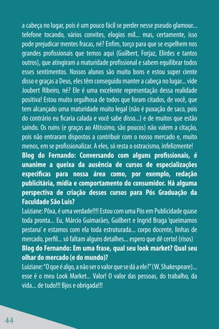 a cabeça no lugar, pois é um pouco fácil se perder nesse pseudo glamour...
     telefone tocando, vários convites, elogios mil... mas, certamente, isso
     pode prejudicar mentes fracas, né? Enfim, torço para que se espelhem nos
     grandes profissionais que temos aqui (Guilbert, Forjaz, Elirdes e tantos
     outros), que atingiram a maturidade profissional e sabem equilibrar todos
     esses sentimentos. Nossos alunos são muito bons e estou super ciente
     disso e graças a Deus, eles têm conseguido manter a cabeça no lugar... vide
     Joubert Ribeiro, né? Ele é uma excelente representação dessa realidade
     positiva! Estou muito orgulhosa de todos que foram citados, de você, que
     tem alcançado uma maturidade muito legal (não é puxação de saco, pois
     do contrário eu ficaria calada e você sabe disso...) e de muitos que estão
     saindo. Os ruins (e graças ao Altíssimo, são poucos) não valem a citação,
     pois não entraram dispostos a contribuir com o nosso mercado e, muito
     menos, em se profissionalizar. A eles, só resta o ostracismo, infelizmente!
     Blog do Fernando: Conversando com alguns profissionais, é
     unanime a queixa da ausência de cursos de especializações
     especificas para nossa área como, por exemplo, redação
     publicitária, mídia e comportamento do consumidor. Há alguma
     perspectiva de criação desses cursos para Pós Graduação da
     Faculdade São Luis?
     Luiziane: Pôxa, é uma verdade!!!! Estou com uma Pós em Publicidade quase
     toda pronta... Eu, Márcio Guimarães, Guilbert e Ingrid Braga ‘queimamos
     pestana’ e estamos com ela toda estruturada... corpo docente, linhas de
     mercado, perfil... só faltam alguns detalhes... espero que dê certo! (risos)
     Blog do Fernando: Em uma frase, qual seu look market? Qual seu
     olhar do mercado (e do mundo)?
     Luiziane: “O que é algo, a não ser o valor que se dá a ele?” (W. Shakespeare)...
     esse é o meu Look Market... Valor! O valor das pessoas, do trabalho, da
     vida... de tudo!!! Bjos e obrigada!!!



44
 