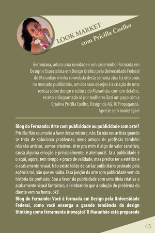ET            lho
                                 ARK        la Coe
                              KM      ricil
                          LOO   co mP


          Geminiana, adora uma novidade e um caderninho! Formada em
         Design e Especialista em Design Gráfico pela Universidade Federal
           do Maranhão minha convidada desta semana atua há oito anos
          no mercado publicitário, um dos seus desejos é a criação de uma
             revista sobre design e cultura do Maranhão, com um detalhe,
                escrito e diagramado só por mulheres.Bati um papo com a
                      Criativa Pricilla Coelho, Design da AG.10 Propaganda.
                                                     Aprecie sem moderação!

Blog do Fernando: Arte com publicidade ou publicidade com arte?
Pricilla: Não sou muito a favor dessa mistura, não. Eu não sou artista quando
se trata de solucionar problemas; meus amigos de profissão também
não são artistas, somos criativos. Arte pra mim é algo de valor sensitivo,
causa alguma emoção e principalmente, é atemporal. Já a publicidade é
o aqui, agora, tem tempo e prazo de validade, mas precisa ter a estética e
o acabamento visual. Não existe leilão de cartaz publicitário assinado pela
agência tal, não que eu saiba. Essa junção da arte com publicidade vem da
história da profissão. Sou a favor da publicidade com uma ideia criativa e
acabamento visual fantástico, e lembrando que a solução do problema do
cliente vem na frente, ok?!
Blog do Fernando: Você é formada em Design pela Universidade
Federal, como você enxerga a grande tendência do design
thinking como ferramenta inovação? O Maranhão está preparado

                                                                                45
 