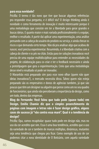 para essa novidade?
     Pricilla: O termo é tão novo que tive que buscar algumas referências
     pra responder essa pergunta, e é difícil viu? O design thinking ainda é
     novidade e como ferramenta de inovação é muito interessante porque é
     uma metodologia que consiste em ter a liberdade para gerar grandes e
     loucas ideias. E quanto maior e mais variada profissionalmente é a equipe,
     melhor o resultado. A partir daí aplicar uma experimentação, uma análise
     pensando com a cabeça do usuário do produto ou serviço, e ainda checar os
     riscos o que demanda certo tempo. Não dá pra analisar algo que acabou de
     nascer, você precisa experimentar. Resumindo, é a liberdade criativa com a
     cabeça do cliente e os pés no chão. Então para ter soluções inovadoras você
     precisa de uma equipe multidisciplinar para entender as necessidades do
     projeto, de colaboração para co-criar e ter o feedback necessário e ainda
     a prototipagem que gera a experimentação. Creio que uma metodologia
     desse nível o resultado só pode ser inovador.
     O Maranhão está preparado sim para esse novo olhar (quem não quer
     ideias inovadoras?), o mercado necessita disso. Talvez quem não esteja
     preparado são os empresários e donos de agências também, já que são
     poucas que têm um designer ou alguém que pense como um no seu quadro
     de funcionários; que ainda não perceberam a importância do design, como
     um todo, dentro das empresas.
     Blog do Fernando: Você falou que tudo pode (quase tudo) em
     Design. Emilie Chamie diz que o simples preenchimento de
     páginas com imagem e letras não é fazer design gráfico, alguns
     cases de sucesso já “vão contra essa maré”. Qual é a tendência do
     design?
     Pricilla: Opa, vamos recapitular: quase tudo pode em design não, mas no
     uso da cor acredito que sim. Essa é uma boa tendência, acredito que o uso
     da variedade de cor e também de marcas múltiplas, dinâmicas, mutantes
     seja uma tendência que chegou pra ficar. Como exemplo de uso de cor
     podemos citar a nova identidade de O Boticário, com aquela variedade

46
 
