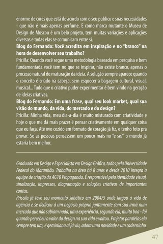 enorme de cores que está de acordo com o seu público e suas necessidades
- que não é mais apenas perfume. E como marca mutante o Museu de
Design de Moscou é um belo projeto, tem muitas variações e aplicações
diversas e todas elas se comunicam entre si.
Blog do Fernando: Você acredita em inspiração e no “branco” na
hora de desenvolver seu trabalho?
Pricilla: Quando você segue uma metodologia baseada em pesquisa e bem
fundamentada você tem no que se inspirar, não existe branco, apenas o
processo natural de maturação da ideia. A solução sempre aparece quando
o conceito é criado na cabeça, sem esquecer a bagagem cultural, visual,
musical... Tudo que o criativo puder experimentar é bem vindo na geração
de ideias criativas.
Blog do Fernando: Em uma frase, qual seu look market, qual sua
visão do mundo, da vida, do mercado e do design?
Pricilla: Minha vida, meu dia-a-dia é muito misturado com criatividade e
hoje o que me dá mais prazer é pensar criativamente em qualquer coisa
que eu faça. Até ovo cozido em formato de coração já fiz, e tenho foto pra
provar. Se as pessoas pensassem um pouco mais no “e se?” o mundo já
estaria bem melhor.


Graduada em Design e Especialista em Design Gráfico, todos pela Universidade
Federal do Maranhão. Trabalha na área há 8 anos e desde 2010 integra a
equipe de criação da AG10 Propaganda. É responsável pela identidade visual,
sinalização, impressos, diagramação e soluções criativas de importantes
contas.
Priscila já teve seu momento sabático em 2004/5 onde largou a vida de
agência e se dedicou á um negócio próprio juntamente com sua irmã num
mercado que não sabiam nada, uma experiência, segundo ela, muito boa - foi
quando percebeu o valor do design na sua vida e voltou. Projetos paralelos ela
sempre tem um, é geminiana aí já viu, adora uma novidade e um caderninho.

                                                                                 47
 