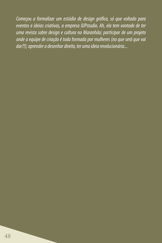 Começou a formalizar um estúdio de design gráfico, só que voltado para
     eventos e ideias criativas, a empresa IUPstudio. Ah, ela tem vontade de ter
     uma revista sobre design e cultura no Maranhão; participar de um projeto
     onde a equipe de criação é toda formada por mulheres (no que será que vai
     dar?!); aprender a desenhar direito, ter uma ideia revolucionária...




48
 