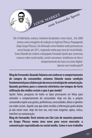 T            tti
                                  RKE        o Spo
                               MA        and
                         LO OK      Fern
                                com


    Ele é Publicitário, músico, twiteeiro de plantão e meu chará... Em 2008
        entrou como estagiário de redação na Agência Phocus Propaganda
       (hoje Grupo Phocus), foi efetivado como Redator onde permaneceu
         nesta função até 2011, migrando então para área de Social Media.
     Estou falando do criativo e despojado Fernando Spotti que conversou
       conosco sobre social media, social-consumers, tendências on-line e
                                  comportamento da marca no meio digital.
                                                  Aprecie sem moderação!!!

Blog do Fernando: Quando falamos em conhecer o comportamento
de compra do consumidor, estamos falando numa condição
fundamental para elaboração da nossa estratégia de comunicação.
Quando partimos para o comercio eletrônico em tempos de forte
utilização das mídias sociais o que é que muda?
Spotti: Antes, pesquisas de todos os tipos precisavam ser feitas para
entender o comportamento do consumidor. Hoje em dia, o próprio
consumidor expõe seus gostos, preferências, necessidades, ideias e opiniões
nas redes sociais. Aquele cara que antes recebia a informação goela abaixo
já não existe mais. Hoje ele tem voz, está mais exigente, opina, critica,
interfere na comunicação.
Blog do Fernando: Você estreia em São Luis de maneira pioneira
no Grupo Phocus numa área nova para nosso mercado: a
comunicação especializada no social media. Como é esse trabalho

                                                                              49
 