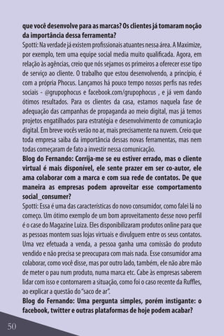que você desenvolve para as marcas? Os clientes já tomaram noção
     da importância dessa ferramenta?
     Spotti: Na verdade já existem profissionais atuantes nessa área. A Maximize,
     por exemplo, tem uma equipe social media muito qualificada. Agora, em
     relação às agências, creio que nós sejamos os primeiros a oferecer esse tipo
     de serviço ao cliente. O trabalho que estou desenvolvendo, a princípio, é
     com a própria Phocus. Lançamos há pouco tempo nossos perfis nas redes
     sociais - @grupophocus e facebook.com/grupophocus , e já vem dando
     ótimos resultados. Para os clientes da casa, estamos naquela fase de
     adequação das campanhas de propaganda ao meio digital, mas já temos
     projetos engatilhados para estratégia e desenvolvimento de comunicação
     digital. Em breve vocês verão no ar, mais precisamente na nuvem. Creio que
     toda empresa saiba da importância dessas novas ferramentas, mas nem
     todas começaram de fato a investir nessa comunicação.
     Blog do Fernando: Corrija-me se eu estiver errado, mas o cliente
     virtual é mais disponível, ele sente prazer em ser co-autor, ele
     ama colaborar com a marca e com sua rede de contatos. De que
     maneira as empresas podem aproveitar esse comportamento
     social_consumer?
     Spotti: Essa é uma das características do novo consumidor, como falei lá no
     começo. Um ótimo exemplo de um bom aproveitamento desse novo perfil
     é o case do Magazine Luiza. Eles disponibilizaram produtos online para que
     as pessoas montem suas lojas virtuais e divulguem entre os seus contatos.
     Uma vez efetuada a venda, a pessoa ganha uma comissão do produto
     vendido e não precisa se preocupara com mais nada. Esse consumidor ama
     colaborar, como você disse, mas por outro lado, também, ele não abre mão
     de meter o pau num produto, numa marca etc. Cabe às empresas saberem
     lidar com isso e contornarem a situação, como foi o caso recente da Ruffles,
     ao explicar a questão do “saco de ar”.
     Blog do Fernando: Uma pergunta simples, porém instigante: o
     facebook, twitter e outras plataformas de hoje podem acabar?

50
 