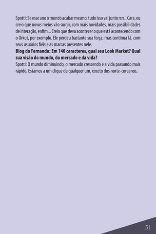 Spotti: Se esse ano o mundo acabar mesmo, tudo isso vai junto rsrs.. Cara, eu
creio que novos meios vão surgir, com mais novidades, mais possibilidades
de interação, enfim... Creio que deva acontecer o que está acontecendo com
o Orkut, por exemplo. Ele perdeu bastante sua força, mas continua lá, com
seus usuários fiéis e as marcas presentes nele.
Blog do Fernando: Em 140 caracteres, qual seu Look Market? Qual
sua visão do mundo, do mercado e da vida?
Spotti: O mundo diminuindo, o mercado crescendo e a vida passando mais
rápido. Estamos a um clique de qualquer um, exceto dos norte-coreanos.




                                                                                51
 