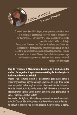 ET
                                    ARK         rler
                                 KM         Thu
                             LOO        ane
                                   Vivi

             O atendimento é um líder de processos que deve maximizar todos
                  os especialistas que estão ao seu redor e juntos oferecerem as
                melhores soluções a seus clientes - Essas são palavras da minha
                                             convidada do Look Market de hoje.
               Formada em Frances e com Curso em Atendimento a Cliente pela
                Escola Superior de Propaganda e Marketing ela possui um vasto
             repertório que vai desde educação, passando pela área de turismo
              e chegando a publicidade. Viviane Thurler bateu um papo comigo
                   e demonstrou o porquê ela é tão admirada no mercado local.
                                                       Aprecie sem moderação.


     Blog do Fernando: O Atendimento Publicitário é um homem (ou
     mulher) de negócios, é a pessoa do marketing dentro da agência.
     Você concorda com essa visão?
     Viviane: Não costumo definir o atendimento publicitário como o
     “marketing” dentro da agência, enxergo a evolução do cargo desta forma:
     como um profissional de negócios, com conhecimento técnico de todas as
     áreas da comunicação. Agora ele assume definitivamente o controle do
     relacionamento agência versus cliente, com uma visão profissional em
     ambos e uma visão política no todo.
     Sua função: Na Agência, liderando o processo de desenvolvimento das
     ações. No Cliente, liderando o processo de desenvolvimento das decisões.
     Ao agilizar as decisões nos clientes, propicia maior eficiência à agência

52
 