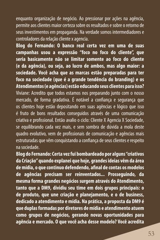 enquanto organização de negócio. Ao pressionar por ações na agência,
permite aos clientes maior certeza sobre os resultados e sobre o retorno de
seus investimentos em propaganda. Na verdade somos intermediadores e
controladores da relação cliente x agencia.
Blog do Fernando: O banco real certa vez em uma de suas
campanhas usou a expressão “foco no foco do cliente”, que
seria basicamente não se limitar somente ao foco do cliente
(e da agência), ou seja, ao lucro de ambos, mas algo maior: a
sociedade. Você acha que as marcas estão preparadas para ter
foco na sociedade (que é a grande tendência do branding) e os
Atendimentos (e agências) estão educando seus clientes para isso?
Viviane: Acredito que todos estamos nos preparando junto com o nosso
mercado, de forma gradativa. É notável a confiança e segurança que
os clientes hoje estão depositando em suas agências e lógico que isso
é fruto de bons resultados conseguidos através de uma comunicação
criativa e profissional. Então avalio o ciclo: Cliente X Agencia X Sociedade,
se equilibrando cada vez mais, e sem sombra de dúvida a mola deste
quadro evolutivo, vem de profissionais de comunicação e agências mais
estruturadas que vêm conquistando a confiança de seus clientes e respeito
na sociedade.
Blog do Fernando: Certa vez fui bombardeado por alguns “criativos
da Criação” quando explanei que hoje, grandes ideias vêm da área
de mídia, o que continuo defendendo, afinal de contas os modelos
de agências precisam ser reinventados... Prosseguindo, da
mesma forma grandes negócios surgem através do Atendimento,
tanto que a DM9, dividiu seu time em dois grupos principais: o
de produto, que une criação e planejamento, e o de business,
dedicado a atendimento e mídia. Na prática, a proposta da DM9 é
que duplas formadas por diretores de mídia e atendimento atuem
como grupos de negócios, gerando novas oportunidades para
agência e mercado. O que você acha desse modelo? Você acredita

                                                                                53
 