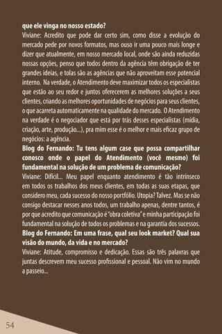 que ele vinga no nosso estado?
     Viviane: Acredito que pode dar certo sim, como disse a evolução do
     mercado pede por novos formatos, mas ouso ir uma pouco mais longe e
     dizer que atualmente, em nosso mercado local, onde são ainda reduzidas
     nossas opções, penso que todos dentro da agência têm obrigação de ter
     grandes ideias, e tolas são as agências que não aproveitam esse potencial
     interno. Na verdade, o Atendimento deve maximizar todos os especialistas
     que estão ao seu redor e juntos oferecerem as melhores soluções a seus
     clientes, criando as melhores oportunidades de negócios para seus clientes,
     o que acarreta automaticamente na qualidade do mercado. O Atendimento
     na verdade é o negociador que está por trás desses especialistas (mídia,
     criação, arte, produção...), pra mim esse é o melhor e mais eficaz grupo de
     negócios: a agência.
     Blog do Fernando: Tu tens algum case que possa compartilhar
     conosco onde o papel do Atendimento (você mesmo) foi
     fundamental na solução de um problema de comunicação?
     Viviane: Difícil... Meu papel enquanto atendimento é tão intrínseco
     em todos os trabalhos dos meus clientes, em todas as suas etapas, que
     considero meu, cada sucesso do nosso portfólio. Utopia? Talvez. Mas se não
     consigo destacar nesses anos todos, um trabalho apenas, dentre tantos, é
     por que acredito que comunicação é “obra coletiva” e minha participação foi
     fundamental na solução de todos os problemas e na garantia dos sucessos.
     Blog do Fernando: Em uma frase, qual seu look market? Qual sua
     visão do mundo, da vida e no mercado?
     Viviane: Atitude, compromisso e dedicação. Essas são três palavras que
     juntas descrevem meu sucesso profissional e pessoal. Não vim no mundo
     a passeio...




54
 