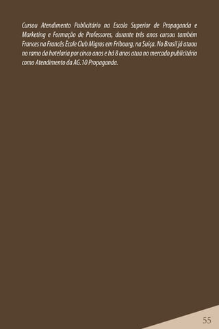 Cursou Atendimento Publicitário na Escola Superior de Propaganda e
Marketing e Formação de Professores, durante três anos cursou também
Frances na Francês Ècole Club Migros em Fribourg, na Suiça. No Brasil já atuou
no ramo da hotelaria por cinco anos e há 8 anos atua no mercado publicitário
como Atendimento da AG.10 Propaganda.




                                                                                 55
 