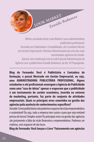 ET     za
                                    M ARK Radane
                                  K
                              LOO        aide
                                     Zen

                   Minha convidada deste Look Market é uma administradora
                                                      publicitária profissional.
              Formada em Publicidade e Contabilidade, ela é também Mestre
            em Gestão Empresarial e Diretora Administrativa de uma das mais
                                             conceituadas agências do estado.
                Aprecie sem moderação nosso Look Especial Administração de
          Agência com a publicitária Zenaide Radaneza, da AG.10 Propaganda.

     Blog do Fernando: Você é Publicitária e Contadora de
     formação, e possui Mestrado em Gestão Empresarial, ou seja,
     uma ADMINISTRADORA PUBLICITÁRIA PROFISSIONAL. Alguns
     estudantes e até profissionais enxergam a Agência de Publicidade
     como uma “casa de ideias” apenas e esquecem que a publicidade
     é um instrumento de caráter econômico, inserida no entorno
     do marketing, portanto, faz parte do conjunto de atividades
     empresariais. Quais os principais erros cometidos na gestão das
     agências pela ausência de conhecimentos específicos?
     Zenaide: Como publicitários não podemos esquecer da visão empreendedora
     e sustentável! Ou seja, toda a empresa tem custos e para que seja rentável
     precisa de lucros! Simples assim! Os principais erros na gestão das agências
     são justamente a falta da visão financeira e empreendedora. Podemos ser
     criativos, sem esquecer de dar lucro.
     Blog do Fernando: Você lançou o Livro “Faturamento em agências

56
 