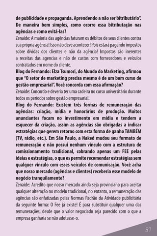 de publicidade e propaganda. Aprendendo a não ser bitributário”.
De maneira bem simples, como ocorre essa bitributação nas
agências e como evitá-las?
Zenaide: A maioria das agências faturam os débitos de seus clientes contra
sua própria agência! Isso não deve acontecer! Pois estará pagando impostos
sobre dívidas dos clientes e não da agência! Impostos são inerentes
a receitas das agencias e não de custos com fornecedores e veículos
contratados em nome do cliente.
Blog do Fernando: Elza Tsumori, do Mundo do Marketing, afirmou
que “O setor de marketing precisa mesmo é de um bom curso de
gestão empresarial”. Você concorda com essa afirmação?
Zenaide: Concordo e deveria ter uma cadeira no curso universitário durante
todos os períodos sobre gestão empresarial.
Blog do Fernando: Existem três formas de remuneração das
agências: criação, mídia e honorários de produção. Muitos
anunciantes focam no investimento em mídia e tendem a
esquecer da criação, assim as agências são obrigadas a indicar
estratégias que gerem retorno com esta forma de ganho TAMBÉM
(TV, rádio, etc.). Em São Paulo, a Naked mudou seu formato de
remuneração e não possui nenhum vínculo com a estrutura de
comissionamento tradicional, cobrando apenas um FEE pelas
ideias e estratégias, o que os permite recomendar estratégias sem
qualquer vínculo com esses veículos de comunicação. Você acha
que nosso mercado (agências e clientes) receberia esse modelo de
negócio tranquilamente?
Zenaide: Acredito que nosso mercado ainda seja provinciano para aceitar
qualquer alteração no modelo tradicional, no entanto, a remuneração das
agências são enfatizadas pelas Normas Padrão da Atividade publicitária
da seguinte forma: O Fee já existe! É para substituir qualquer uma das
remunerações, desde que o valor negociado seja parecido com o que a
empresa ganharia se não adotasse-o.

                                                                             57
 