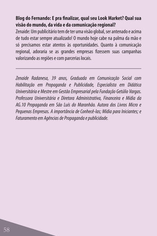 Blog do Fernando: E pra finalizar, qual seu Look Market? Qual sua
     visão do mundo, da vida e da comunicação regional?
     Zenaide: Um publicitário tem de ter uma visão global, ser antenado e acima
     de tudo estar sempre atualizado! O mundo hoje cabe na palma da mão e
     só precisamos estar atentos às oportunidades. Quanto à comunicação
     regional, adoraria se as grandes empresas fizessem suas campanhas
     valorizando as regiões e com parcerias locais.


     Zenaide Radanesa, 39 anos, Graduada em Comunicação Social com
     Habilitação em Propaganda e Publicidade, Especialista em Didática
     Universitária e Mestre em Gestão Empresarial pela Fundação Getúlio Vargas.
     Professora Universitária e Diretora Administrativa, Financeira e Mídia da
     AG.10 Propaganda em São Luís do Maranhão. Autora dos Livros Micro e
     Pequenas Empresas. A importância de Conhecê-las; Mídia para Iniciantes; e
     Faturamento em Agências de Propaganda e publicidade.




58
 