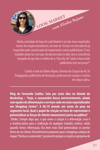 ET        ejan
                                                    e
                               M ARK       es R
                                         d
                         LOO
                             K       Elir
                                c om


      Minha convidada de hoje do Look Market é um dos mais respeitados
     nomes da criação maranhense, há mais de 10 anos no mercado ela já
  respondeu pela comunicação de importantes contas publicitárias. O seu
    trabalho árduo faz com que ela durma todos os dias com a consciência
       tranquila de que deu o melhor de si. Para ela, de “santo e louco todo
                                               publicitário tem um pouco”!

            Confira o look de Elirdes Rejane, Diretora de Criação da AG.10
    Propaganda, publicitária de formação, professora de coração e criativa
                                                          de corpo e alma.


Blog do Fernando Coelho: Saiu por estes dias no Mundo do
Marketing – “hoje, o consumidor busca entretenimento, aliado
com opções de alimentação e serviços cada vez mais especializados
em Shopping Center”. A AG.10 atende um nome de peso no
segmento local. Qual o papel da criação na hora de representar e
potencializar as forças do cliente (anunciante) junto ao público?
 Elirdes: Sempre digo que, o que move a criação é a informação, essa é
a matéria-prima para a realização de qualquer trabalho criativo, então
quando temos informação, fica bem mais fácil potencializar os pontos
fortes de um cliente. Recentemente propomos para o shopping a adoção do
slogan “Venha se surpreender”, justamente porque a criação se apropriou de

                                                                               59
 