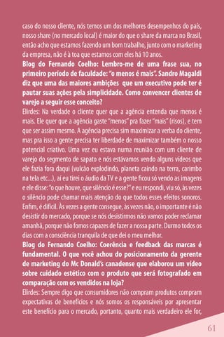 caso do nosso cliente, nós temos um dos melhores desempenhos do país,
nosso share (no mercado local) é maior do que o share da marca no Brasil,
então acho que estamos fazendo um bom trabalho, junto com o marketing
da empresa, não é à toa que estamos com eles há 10 anos.
Blog do Fernando Coelho: Lembro-me de uma frase sua, no
primeiro período de faculdade: “o menos é mais”. Sandro Magaldi
diz que uma das maiores ambições que um executivo pode ter é
pautar suas ações pela simplicidade. Como convencer clientes de
varejo a seguir esse conceito?
Elirdes: Na verdade o cliente quer que a agência entenda que menos é
mais. Ele quer que a agência gaste “menos” pra fazer “mais” (risos), e tem
que ser assim mesmo. A agência precisa sim maximizar a verba do cliente,
mas pra isso a gente precisa ter liberdade de maximizar também o nosso
potencial criativo. Uma vez eu estava numa reunião com um cliente de
varejo do segmento de sapato e nós estávamos vendo alguns vídeos que
ele fazia fora daqui (vulcão explodindo, planeta caindo na terra, carimbo
na tela etc...), aí eu tirei o áudio da TV e a gente ficou só vendo as imagens
e ele disse: “o que houve, que silêncio é esse?” e eu respondi, viu só, às vezes
o silêncio pode chamar mais atenção do que todos esses efeitos sonoros.
Enfim, é difícil. Às vezes a gente consegue, às vezes não, o importante é não
desistir do mercado, porque se nós desistirmos não vamos poder reclamar
amanhã, porque não fomos capazes de fazer a nossa parte. Durmo todos os
dias com a consciência tranquila de que dei o meu melhor.
Blog do Fernando Coelho: Coerência e feedback das marcas é
fundamental. O que você achou do posicionamento da gerente
de marketing do Mc Donald’s canadense que elaborou um vídeo
sobre cuidado estético com o produto que será fotografado em
comparação com os vendidos na loja?
Elirdes: Sempre digo que consumidores não compram produtos compram
expectativas de benefícios e nós somos os responsáveis por apresentar
este benefício para o mercado, portanto, quanto mais verdadeiro ele for,

                                                                                   61
 
