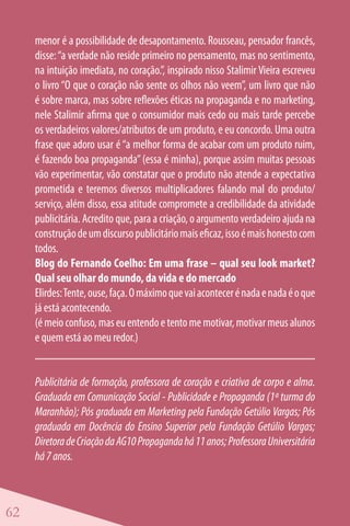 menor é a possibilidade de desapontamento. Rousseau, pensador francês,
     disse: “a verdade não reside primeiro no pensamento, mas no sentimento,
     na intuição imediata, no coração.”, inspirado nisso Stalimir Vieira escreveu
     o livro “O que o coração não sente os olhos não veem”, um livro que não
     é sobre marca, mas sobre reflexões éticas na propaganda e no marketing,
     nele Stalimir afirma que o consumidor mais cedo ou mais tarde percebe
     os verdadeiros valores/atributos de um produto, e eu concordo. Uma outra
     frase que adoro usar é “a melhor forma de acabar com um produto ruim,
     é fazendo boa propaganda” (essa é minha), porque assim muitas pessoas
     vão experimentar, vão constatar que o produto não atende a expectativa
     prometida e teremos diversos multiplicadores falando mal do produto/
     serviço, além disso, essa atitude compromete a credibilidade da atividade
     publicitária. Acredito que, para a criação, o argumento verdadeiro ajuda na
     construção de um discurso publicitário mais eficaz, isso é mais honesto com
     todos.
     Blog do Fernando Coelho: Em uma frase – qual seu look market?
     Qual seu olhar do mundo, da vida e do mercado
     Elirdes: Tente, ouse, faça. O máximo que vai acontecer é nada e nada é o que
     já está acontecendo.
     (é meio confuso, mas eu entendo e tento me motivar, motivar meus alunos
     e quem está ao meu redor.)


     Publicitária de formação, professora de coração e criativa de corpo e alma.
     Graduada em Comunicação Social - Publicidade e Propaganda (1ª turma do
     Maranhão); Pós graduada em Marketing pela Fundação Getúlio Vargas; Pós
     graduada em Docência do Ensino Superior pela Fundação Getúlio Vargas;
     Diretora de Criação da AG10 Propaganda há 11 anos; Professora Universitária
     há 7 anos.



62
 