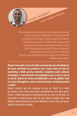 ET           cha
                               ARK       e l Ro
                            KM      abri
                        LOO   co mG


             Meu convidado da semana é uma das revelações do mercado
                   atual. Formado em Publicidade e Pós Graduando MBA
               em Marketing Estratégico e Comunicação ele já conheceu
                os dois lados da moeda: foi cliente e hoje é agência. Com
                  passagens pelas empresas Credishop Cartão de Crédito,
                   Assim Propaganda e hoje na AG.10 ele acumulou bons
                          conhecimentos nas áreas de mídia e marketing.
             Apreciem sem moderação meu bate papo com o Profissional
                                                 de Mídia, Gabriel Rocha.

Blog do Fernando: A área de mídia será uma das mais desafiadoras
da nossa atividade nos próximos anos. Assim como na área de
marketing, o Mídia precisa entender a logística social, cultural,
tecnológica e toda dinâmica mercadológica que se vive (e que já
se viveu). Diante de tantas possibilidades e de um público cada
vez mais heterogêneo, como é possível pensar estrategicamente
a mídia?
Gabriel: Acredito que esta mudança na área de “mídia” já é muito
perceptível, o que é bom tanto para o profissional da área como para o
cliente. O Mídia para pensar estrategicamente tem que ser full time, ser
observador e sempre pensar além dos que outros enxergam para cada
público, sabendo de forma consciente diferenciar um do outro, para que se
obtenha um melhor resultado.


                                                                            63
 
