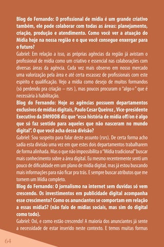 Blog do Fernando: O profissional de mídia é um grande criativo
     também, ele pode colaborar com todas as áreas: planejamento,
     criação, produção e atendimento. Como você ver a atuação do
     Mídia hoje na nossa região e o que você consegue enxergar para
     o futuro?
     Gabriel: Em relação a isso, as próprias agências da região já avistam o
     profissional de mídia como um criativo e essencial nas colaborações com
     diversas áreas da agência. Cada vez mais observo em nosso mercado
     uma valorização pela área e até certa escassez de profissionais com este
     espírito e qualificação. Vejo a mídia como desejo de muitos formandos
     (só perdendo pra criação – rsrs ), mas poucos procuram o “algo+” que é
     necessária à habilitação.
     Blog do Fernando: Hoje as agências possuem departamentos
     exclusivos de mídias digitais, Paulo Cesar Queiroz , Vice-presidente
     Executivo da DM9DDB diz que “essa história de mídia off/on é algo
     que só faz sentido para aqueles que não nasceram no mundo
     digital”. O que você acha dessa divisão?
     Gabriel: Sou suspeito para falar deste assunto (rsrs). De certa forma acho
     sadia esta divisão uma vez em que estes dois departamentos trabalharem
     de forma alinhada. Mas o que não impossibilita o “Mídia tradicional” buscar
     mais conhecimento sobre a área digital. Eu mesmo recentemente senti um
     pouco de dificuldade em um plano de mídia digital, mas já estou buscando
     mais informações para não ficar pra trás. E sempre buscar atributos que me
     tornem um Mídia completo.
     Blog do Fernando: O jornalismo na internet sem duvidas só vem
     crescendo. Os investimentos em publicidade digital acompanha
     esse crescimento? Como os anunciantes se comportam em relação
     a essas mídiaS? (não falo de mídias sociais, mas sim do digital
     como todo).
     Gabriel: Oxi, e como estão crescendo! A maioria dos anunciantes já sente
     a necessidade de estar inserido neste contexto. E temos muitas formas

64
 
