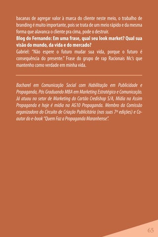 bacanas de agregar valor à marca do cliente neste meio, o trabalho de
branding é muito importante, pois se trata de um meio rápido e da mesma
forma que alavanca o cliente pra cima, pode o destruir.
Blog do Fernando: Em uma frase, qual seu look market? Qual sua
visão do mundo, da vida e do mercado?
Gabriel: “Não espere o futuro mudar sua vida, porque o futuro é
consequência do presente.” Frase do grupo de rap Racionais Mc’s que
mantenho como verdade em minha vida.


Bacharel em Comunicação Social com Habilitação em Publicidade e
Propaganda, Pós Graduando MBA em Marketing Estratégico e Comunicação.
Já atuou no setor de Marketing do Cartão Credishop S/A, Mídia na Assim
Propaganda e hoje é mídia na AG10 Propaganda. Membro da Comissão
organizadora do Circuito de Criação Publicitária (nas suas 7º edições) e Co-
autor do e-book “Quem Faz a Propaganda Maranhense”.




                                                                               65
 