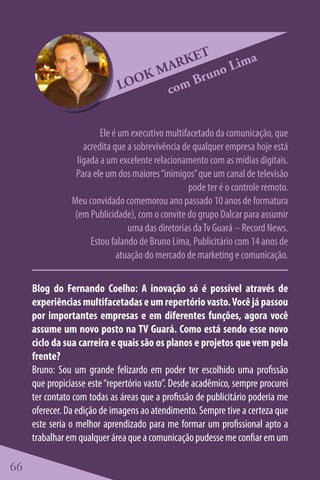 ET      a
                                   M ARK no Lim
                                 K      Bru
                             LOO    com


                         Ele é um executivo multifacetado da comunicação, que
                    acredita que a sobrevivência de qualquer empresa hoje está
                  ligada a um excelente relacionamento com as mídias digitais.
                 Para ele um dos maiores “inimigos” que um canal de televisão
                                                  pode ter é o controle remoto.
                Meu convidado comemorou ano passado 10 anos de formatura
                 (em Publicidade), com o convite do grupo Dalcar para assumir
                                 uma das diretorias da Tv Guará – Record News.
                      Estou falando de Bruno Lima, Publicitário com 14 anos de
                              atuação do mercado de marketing e comunicação.

     Blog do Fernando Coelho: A inovação só é possível através de
     experiências multifacetadas e um repertório vasto. Você já passou
     por importantes empresas e em diferentes funções, agora você
     assume um novo posto na TV Guará. Como está sendo esse novo
     ciclo da sua carreira e quais são os planos e projetos que vem pela
     frente?
     Bruno: Sou um grande felizardo em poder ter escolhido uma profissão
     que propiciasse este “repertório vasto”. Desde acadêmico, sempre procurei
     ter contato com todas as áreas que a profissão de publicitário poderia me
     oferecer. Da edição de imagens ao atendimento. Sempre tive a certeza que
     este seria o melhor aprendizado para me formar um profissional apto a
     trabalhar em qualquer área que a comunicação pudesse me confiar em um

66
 