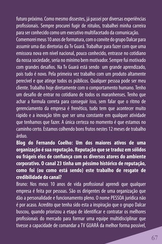 futuro próximo. Como mesmo dissestes, já passei por diversas experiências
profissionais. Sempre procurei fugir de rótulos, trabalhei minha carreira
para ser conhecido como um executivo multifacetado da comunicação.
Comemorei meus 10 anos de formatura, com o convite do grupo Dalcar para
assumir uma das diretorias da Tv Guará. Trabalhar para fazer com que uma
emissora nova em nível nacional, pouco conhecido, entrasse no cotidiano
da nossa sociedade, seria no mínimo bem motivador. Sempre fui motivado
com grandes desafios. Na Tv Guará está sendo um grande aprendizado,
pois tudo é novo. Pela primeira vez trabalho com um produto altamente
perecível e que atinge todos os públicos. Qualquer pessoa pode ser meu
cliente. Trabalho hoje diretamente com o comportamento humano. Tenho
um desafio de entrar no cotidiano de todos os maranhenses. Tenho que
achar a formula correta para conseguir isso, sem falar que o ritmo de
gerenciamento da empresa é frenético, tudo tem que acontecer muito
rápido e a inovação têm que ser uma constante em qualquer atividade
que tenhamos que fazer. A única certeza no momento é que estamos no
caminho certo. Estamos colhendo bons frutos nestes 12 meses de trabalho
árduo.
Blog do Fernando Coelho: Um dos maiores ativos de uma
organização é sua reputação. Reputação que se traduz em sólidos
ou frágeis elos de confiança com os diversos atores do ambiente
corporativo. O canal 23 tinha um péssimo histórico de reputação,
como foi (ou como está sendo) este trabalho de resgate de
credibilidade do canal?
Bruno: Nos meus 10 anos de vida profissional aprendi que qualquer
empresa é feita por pessoas. São os dirigentes de uma organização que
dão a personalidade e funcionamento pleno. O nome PESSOA jurídica não
é por acaso. Acredito que tenha sido esta a inspiração que o grupo Dalcar
buscou, quando priorizou a etapa de identificar e contratar os melhores
profissionais do mercado para formar uma equipe multidisciplinar que
tivesse a capacidade de comandar a TV GUARÁ da melhor forma possível,

                                                                            67
 