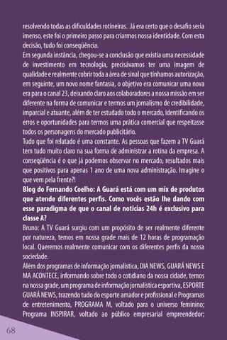 resolvendo todas as dificuldades rotineiras. Já era certo que o desafio seria
     imenso, este foi o primeiro passo para criarmos nossa identidade. Com esta
     decisão, tudo foi conseqüência.
     Em segunda instância, chegou-se a conclusão que existia uma necessidade
     de investimento em tecnologia, precisávamos ter uma imagem de
     qualidade e realmente cobrir toda a área de sinal que tínhamos autorização,
     em seguinte, um novo nome fantasia, o objetivo era comunicar uma nova
     era para o canal 23, deixando claro aos colaboradores a nossa missão em ser
     diferente na forma de comunicar e termos um jornalismo de credibilidade,
     imparcial e atuante, além de ter estudado todo o mercado, identificando os
     erros e oportunidades para termos uma prática comercial que respeitasse
     todos os personagens do mercado publicitário.
     Tudo que foi relatado é uma constante. As pessoas que fazem a TV Guará
     tem tudo muito claro na sua forma de administrar a rotina da empresa. A
     conseqüência é o que já podemos observar no mercado, resultados mais
     que positivos para apenas 1 ano de uma nova administração. Imagine o
     que vem pela frente?!
     Blog do Fernando Coelho: A Guará está com um mix de produtos
     que atende diferentes perfis. Como vocês estão lhe dando com
     esse paradigma de que o canal de noticias 24h é exclusivo para
     classe A?
     Bruno: A TV Guará surgiu com um propósito de ser realmente diferente
     por natureza, temos em nossa grade mais de 12 horas de programação
     local. Queremos realmente comunicar com os diferentes perfis da nossa
     sociedade.
     Além dos programas de informação jornalística, DIA NEWS, GUARÁ NEWS E
     MA ACONTECE, informando sobre todo o cotidiano da nossa cidade, temos
     na nossa grade, um programa de informação jornalística esportiva, ESPORTE
     GUARÁ NEWS, trazendo tudo do esporte amador e profissional e Programas
     de entretenimento, PROGRAMA M, voltado para o universo feminino;
     Programa INSPIRAR, voltado ao público empresarial empreendedor;

68
 
