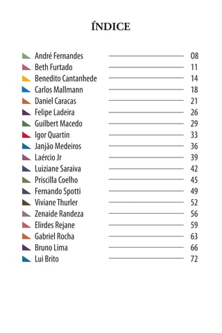 ÍNDICE

André Fernandes           O8
Beth Furtado              11	
Benedito Cantanhede       14
Carlos Mallmann           18
Daniel Caracas            21	
Felipe Ladeira            26
Guilbert Macedo           29	
Igor Quartin              33
Janjão Medeiros           36
Laércio Jr                39	
Luiziane Saraiva          42	
Priscilla Coelho          45	
Fernando Spotti           49
Viviane Thurler           52
Zenaide Randeza           56
Elirdes Rejane            59
Gabriel Rocha             63
Bruno Lima                66
Lui Brito                 72
 