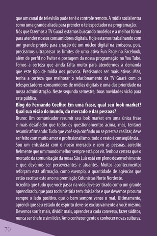 que um canal de televisão pode ter é o controle remoto. A mídia social entra
     como uma grande aliada para prender o telespectador na programação.
     Nós que fazemos a TV Guará estamos buscando modelos e a melhor forma
     para atender nossos consumidores digitais. Hoje estamos trabalhando com
     um grande projeto para criação de um núcleo digital na emissora, pois,
     precisamos ultrapassar os limites de uma ativa Fun Page no Facebook,
     além de perfil no Twiter e postagem da nossa programação no You Tube.
     Temos a certeza que ainda falta muito para atendermos a demanda
     que este tipo de mídia nos provoca. Precisamos ser mais ativos. Mas,
     tenha a certeza que melhorar o relacionamento da TV Guará com os
     telespectadores-consumidores de mídias digitais é uma das prioridade na
     nossa administração. Neste segundo semestre, boas novidades virão para
     este público.
     Blog do Fernando Coelho: Em uma frase, qual seu look market?
     Qual sua visão do mundo, do mercado e das pessoas?
     Bruno: Um comunicador resumir seu look market em uma única frase
     é mais desafiador que todos os questionamentos acima, mas, tentarei
     resumir afirmando: Tudo que você seja confiado ou se presta a realizar, deve
     ser feito com muito amor e profissionalismo, todo o resto é conseqüência.
     Sou um entusiasta com o nosso mercado e com as pessoas, acredito
     fielmente que um mundo melhor sempre está por vir. Tenho a certeza que o
     mercado da comunicação da nossa São Luís está em pleno desenvolvimento
     e que devemos ser perseverantes e atuantes. Muitos acontecimentos
     reforçam esta afirmação, como exemplo, a quantidade de agências que
     estão escritas este ano na premiação Colunistas Norte Nordeste.
     Acredito que tudo que você passa na vida deve ser tirado como um grande
     aprendizado, que para toda história tem dois lados e que devemos procurar
     sempre o lado positivo, que o bem sempre vence o mal. Ultimamente,
     aprendi que seu estado de espírito deve-se exclusivamente a você mesmo.
     Devemos sorrir mais, dividir mais, aprender a cada conversa, fazer súditos,
     nunca ser chefe e sim líder. Amo conhecer gente e conhecer novas culturas.

70
 